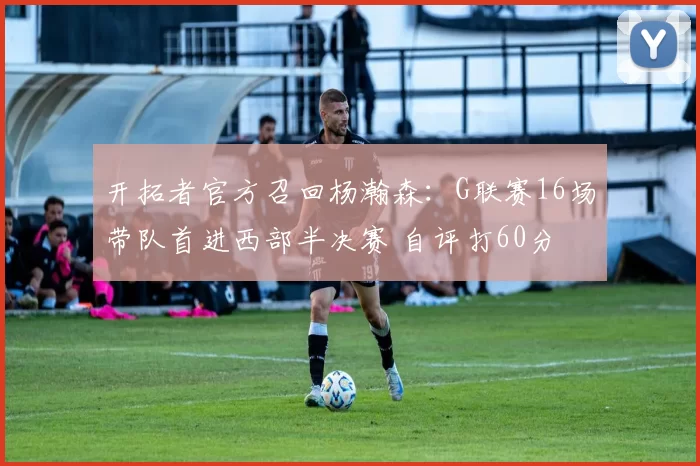 开拓者官方召回杨瀚森：G联赛16场带队首进西部半决赛 自评打60分