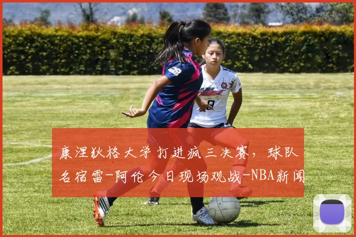 康涅狄格大学打进疯三决赛,球队名宿雷-阿伦今日现场观战-NBA新闻