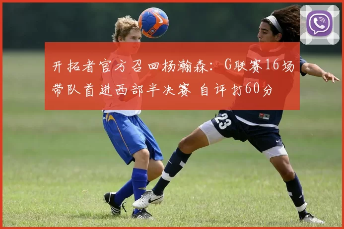 开拓者官方召回杨瀚森:G联赛16场带队首进西部半决赛 自评打60分