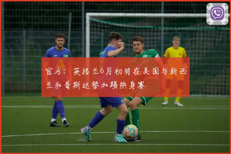 官方:英格兰6月初将在美国与新西兰和哥斯达黎加踢热身赛