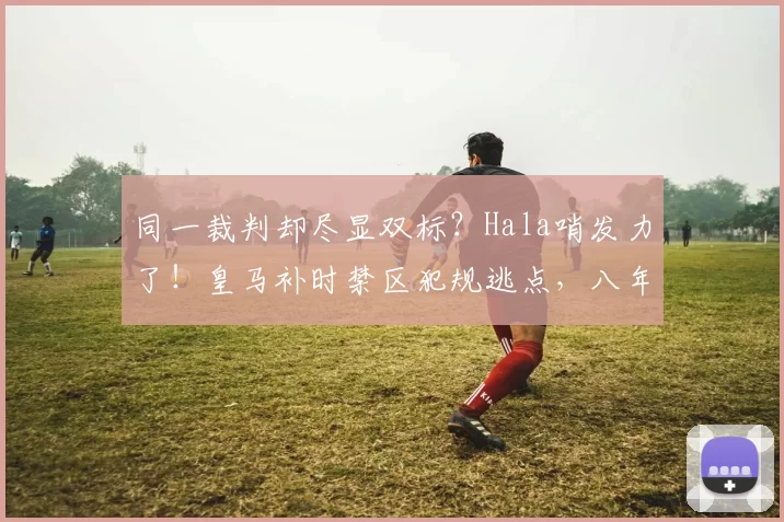 同一裁判却尽显双标？Hala哨发力了！皇马补时禁区犯规逃点，八年前却获利黑掉尤文