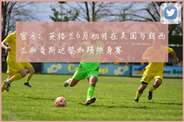 官方：英格兰6月初将在美国与新西兰和哥斯达黎加踢热身赛