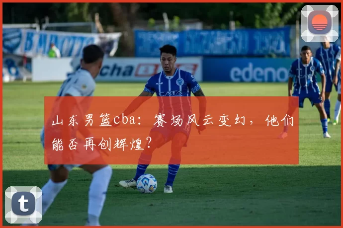 山东男篮cba：赛场风云变幻，他们能否再创辉煌？