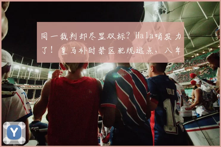 同一裁判却尽显双标?Hala哨发力了!皇马补时禁区犯规逃点,八年前却获利黑掉尤文