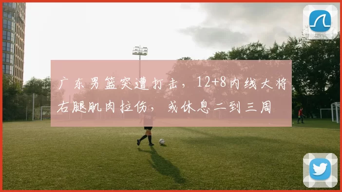 广东男篮突遭打击,12+8内线大将右腿肌肉拉伤,或休息二到三周