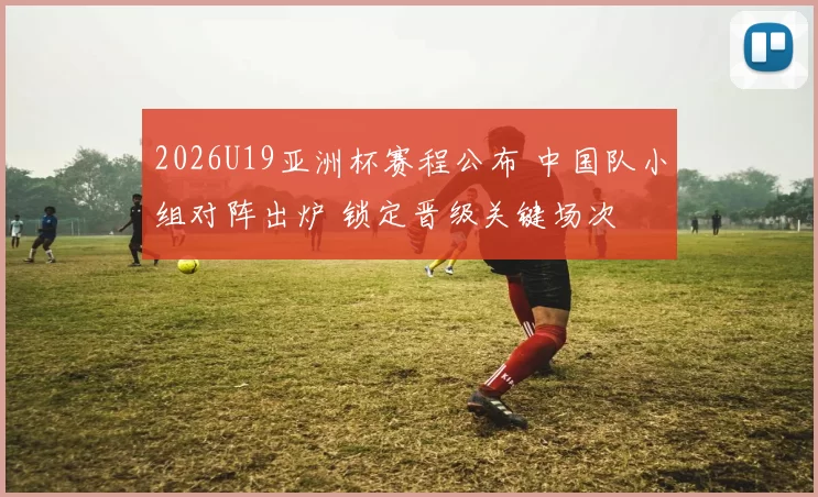 2026U19亚洲杯赛程公布 中国队小组对阵出炉 锁定晋级关键场次