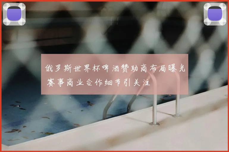 俄罗斯世界杯啤酒赞助商布局曝光 赛事商业合作细节引关注