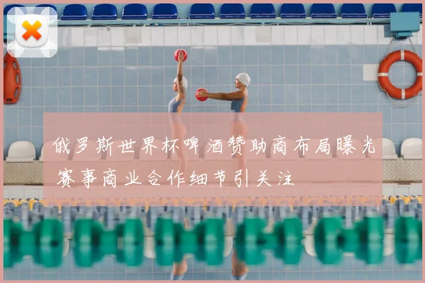 俄罗斯世界杯啤酒赞助商布局曝光 赛事商业合作细节引关注