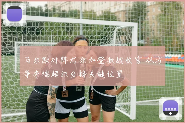 马尔默对阵尤尔加登激战收官 双方争夺瑞超积分榜关键位置
